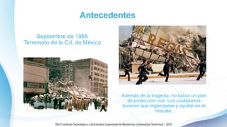 Antecedentes
Septiembre de 1985
Terremoto de la Cd. de México
Además de la tragedia, no había un plan
de protección civil. Los ciudadanos
tuvieron que organizarse y ayudar en el
rescate.
 