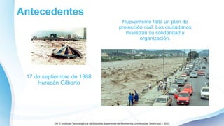Antecedentes
17 de septiembre de 1988
Huracán Gilberto
Nuevamente faltó un plan de
protección civil. Los ciudadanos
muestran su solidaridad y
organización.
 