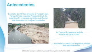 Antecedentes
En el año de 2010 se presentó el Huracán Alex.
Para entonces ya existe Protección Civil. Su
organización y respaldo permitieron enfrentar
este fenómeno con mejores resultados.
La Cortina Rompepicos evitó la
inundación de la ciudad.
La sociedad muestra una respuesta positiva
ante este fenómeno.
 