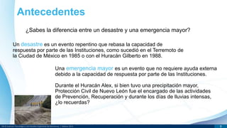 DR © Instituto Tecnológico y de Estudios Superiores de Monterrey | México 2013 9
Antecedentes
¿Sabes la diferencia entre un desastre y una emergencia mayor?
Un desastre es un evento repentino que rebasa la capacidad de
respuesta por parte de las Instituciones, como sucedió en el Terremoto de
la Ciudad de México en 1985 o con el Huracán Gilberto en 1988.
Una emergencia mayor es un evento que no requiere ayuda externa
debido a la capacidad de respuesta por parte de las Instituciones.
Durante el Huracán Alex, si bien tuvo una precipitación mayor,
Protección Civil de Nuevo León fue el encargado de las actividades
de Prevención, Recuperación y durante los días de lluvias intensas,
¿lo recuerdas?
 