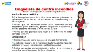 Brigadista de contra incendios
Coordina con el responsable de gestión del riesgo de desastres
Verifica de forma periódica :
Que los equipos contra incendios como: extintor, gabinetes de
agua contra incendios, etc. se encuentren en buen estado y con
fecha vigente.
Verifica que los extintores deben estar instalados en sus
respectivos porta extintores, ganchos colgadores o gabinetes y
que no presente dificultad al momento de su uso.
Verifica que los gabinetes que alojan a los extintores no estén
cerrados con llave.
Sensibilización
Realiza simulacros frente a conatos o amagos de incendios.
Sensibiliza e instruye en el manejo de la alarma contra incendios
colocado en lugares estratégicos en el local educativo.
Realiza campañas comunicacionales sobre la prevención y
control de incendios dentro del local educativo.
 