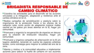 Coordina las actividades para el desarrollo de las acciones
vinculadas a la mitigación, adaptación y resiliencia ante el
cambio climático en la I.E.
Realiza campañas de sensibilización y veeduría sobre la
importancia de la protección frente a los efectos de la
radiación solar, como acción de adaptación (colocar mallas
raschel en los patios y/o áreas abiertas en la IE, hogar y/o
comunidad.
Promueve y organiza la recuperación de espacios en desuso
para la creación de Institución Educativa, hogar y/o
comunidad.
Promueve y organiza campañas de arborización en la IE y/o
lugares aledaños, teniendo en cuenta las especies arbóreas
locales, como estrategia para mejorar la calidad del aire de la
zona.
Alienta y motiva a la comunidad educativa a implementar
acciones para reducir la huella de carbono en sus acciones
BRIGADISTA RESPONSABLE DE
CAMBIO CLIMÁTICO
 