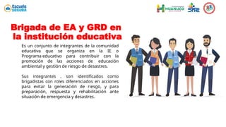 Brigada de EA y GRD en
la institución educativa
Es un conjunto de integrantes de la comunidad
educativa que se organiza en la IE o
Programa educativo para contribuir con la
promoción de las acciones de educación
ambiental y gestión de riesgo de desastres.
Sus integrantes , son identificados como
brigadistas con roles diferenciados en acciones
para evitar la generación de riesgo, y para
preparación, respuesta y rehabilitación ante
situación de emergencia y desastres.
 