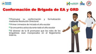 Conformación de Brigada de EA y GRD
Promueve su conformación y formalización
mediante Resolución Directoral.
Primer trimestre de iniciado el año escolar
Se encuentra activa durante todo el año escolar
El director de la IE promueve que los roles de los
brigadistas sean incorporados en el Reglamento
Interno.
 