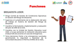  Dirige Comité de Gestión de Condiciones Operativas
en Gestión del Riesgo de Desastres.
 Supervisa el cumplimiento de la elaboración del plan
de trabajo en materia de Gestión del Riesgo de
Desastres.
 Coordina la formulación, implementación y evaluación
del plan de GRD de la II.EE.
 Coordina con la Unidad de Gestión Educativa Local
UGEL a la que pertenece la institución educativa para
el desarrollo de acciones en caso de emergencias.
 Toma decisiones frente a las emergencias suscitadas
garantizando la seguridad y bienestar de la
comunidad educativa e informa al EMSS de la UGEL.
Funciones
BRIGADISTA LIDER:
 