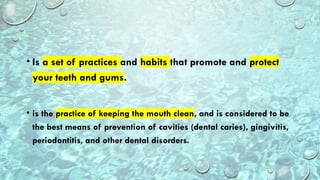 • Is a set of practices and habits that promote and protect
your teeth and gums.
• is the practice of keeping the mouth clean, and is considered to be
the best means of prevention of cavities (dental caries), gingivitis,
periodontitis, and other dental disorders.
 