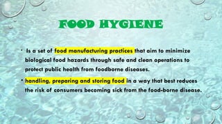 FOOD HYGIENE
• Is a set of food manufacturing practices that aim to minimize
biological food hazards through safe and clean operations to
protect public health from foodborne diseases.
• handling, preparing and storing food in a way that best reduces
the risk of consumers becoming sick from the food-borne disease.
 