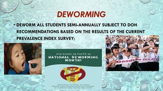 DEWORMING
• DEWORM ALL STUDENTS SEMI-ANNUALLY SUBJECT TO DOH
RECOMMENDATIONS BASED ON THE RESULTS OF THE CURRENT
PREVALENCE INDEX SURVEY;
 