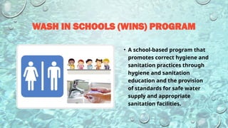 WASH IN SCHOOLS (WINS) PROGRAM
• A school-based program that
promotes correct hygiene and
sanitation practices through
hygiene and sanitation
education and the provision
of standards for safe water
supply and appropriate
sanitation facilities.
 