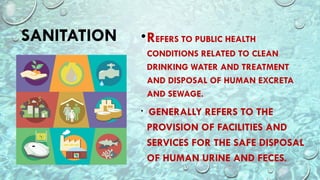 SANITATION •REFERS TO PUBLIC HEALTH
CONDITIONS RELATED TO CLEAN
DRINKING WATER AND TREATMENT
AND DISPOSAL OF HUMAN EXCRETA
AND SEWAGE.
• GENERALLY REFERS TO THE
PROVISION OF FACILITIES AND
SERVICES FOR THE SAFE DISPOSAL
OF HUMAN URINE AND FECES.
 