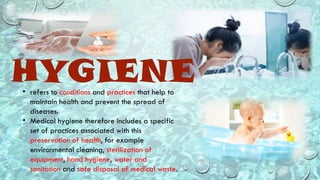 HYGIENE
• refers to conditions and practices that help to
maintain health and prevent the spread of
diseases.
• Medical hygiene therefore includes a specific
set of practices associated with this
preservation of health, for example
environmental cleaning, sterilization of
equipment, hand hygiene, water and
sanitation and safe disposal of medical waste.
 