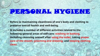 PERSONAL HYGIENE
• Refers to maintaining cleanliness of one's body and clothing to
preserve overall health and well-being.
• It includes a number of different activities related to the
following general areas of self-care: washing or bathing,
including cleansing oneself after using the toilet; taking proper
care of the mouth; grooming and dressing; and keeping clothing
clean.
 