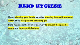 HAND HYGIENE
• Means cleaning your hands by either washing them with soap and
water, or by using a hand sanitizing gel.
• Hand hygiene is the number one way to prevent the spread of
germs and to prevent infections.
 