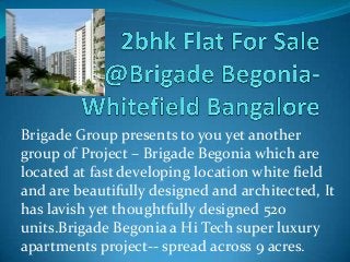 Brigade Group presents to you yet another
group of Project – Brigade Begonia which are
located at fast developing location white field
and are beautifully designed and architected, It
has lavish yet thoughtfully designed 520
units.Brigade Begonia a Hi Tech super luxury
apartments project-- spread across 9 acres.
 