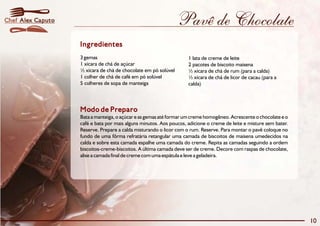 Pavê de Chocolate 
Ingredientes 
3 gemas 1 lata de creme de leite 
1 xícara de chá de açúcar 2 pacotes de biscoito maisena 
½ xícara de chá de chocolate em pó solúvel ½ xícara de chá de rum (para a calda) 
1 colher de chá de café em pó solúvel ½ xícara de chá de licor de cacau (para a 
5 colheres de sopa de manteiga calda) 
Modo de Preparo 
Bata a manteiga, o açúcar e as gemas até formarumcreme homogêneo. Acrescente o chocolate e o 
café e bata por mais alguns minutos. Aos poucos, adicione o creme de leite e misture sem bater. 
Reserve. Prepare a calda misturando o licor com o rum. Reserve. Para montar o pavê coloque no 
fundo de uma fôrma refratária retangular uma camada de biscoitos de maisena umedecidos na 
calda e sobre esta camada espalhe uma camada do creme. Repita as camadas seguindo a ordem 
biscoitos-creme-biscoitos. A última camada deve ser de creme. Decore com raspas de chocolate, 
alise a camada final de creme com uma espátula e leve a geladeira. 
10 
Chef Alex Caputo 
 