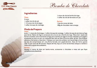 Bomba de Chocolate 
Ingredientes 
Massa 
4 ovos; 
1 colher de chá de sal; 
1 1/2 xícara de chá de água; 1 lata de creme de leite; 
1 colher de sopa de manteiga; 180g de chocolate meio amargo. 
Modo de Preparo 
Massa 
1 xícara de chá de farinha de trigo; 
1 colher de chá de fermento em pó. 
Recheio 
Junte 1½xícara de chá de água, 1 colher de sopa de manteiga, 1 colher de sopa de sal e leve ao fogo 
para ferver. Retire do fogo e acrescente de uma só vez a farinha de trigo. Mexa bem rápido até 
formar uma bola. Leve novamente ao fogo para cozinhar por alguns minutos. Despeje numa tigela e 
acrescente os ovos um por um mexendo bem até cair bem firme da colher de pau. Para finalizar 
adicione o fermento e mexa bem. Coloque num saco de confeitar com bocal largo e forme linhas 
de 5cm de comprimento em uma fôrma forrada com papel-alumínio. Asse em forno quente 
(225 °C) por cerca de 30 minutos. Depois de frias, faça um corte nas bombas coloque o recheio e 
cubra com o açúcar de confeiteiro. 
Recheio 
Aqueça o creme de leite em banho-maria, acrescente o chocolate e mexa até que fique 
completamente dissolvido. 
12 
Chef Alex Caputo 
 