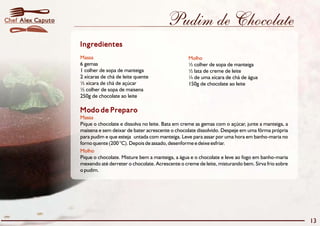 Pudim de Chocolate 
Ingredientes 
Massa Molho 
6 gemas ½ colher de sopa de manteiga 
1 colher de sopa de manteiga ½ lata de creme de leite 
2 xícaras de chá de leite quente ¼ de uma xícara de chá de água 
½ xícara de chá de açúcar 150g de chocolate ao leite 
½ colher de sopa de maisena 
250g de chocolate ao leite 
Modo de Preparo 
Massa 
Pique o chocolate e dissolva no leite. Bata em creme as gemas com o açúcar, junte a manteiga, a 
maisena e sem deixar de bater acrescente o chocolate dissolvido. Despeje em uma fôrma própria 
para pudim e que esteja untada com manteiga. Leve para assar por uma hora em banho-maria no 
forno quente (200 °C). Depois de assado, desenforme e deixe esfriar. 
Molho 
Pique o chocolate. Misture bem a manteiga, a água e o chocolate e leve ao fogo em banho-maria 
mexendo até derreter o chocolate. Acrescente o creme de leite, misturando bem. Sirva frio sobre 
o pudim. 
13 
Chef Alex Caputo 
 