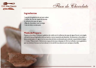 Flan de Chocolate 
Ingredientes 
1 pacote de gelatina em pó sem sabor 
1 colher de chá de raspas de laranja 
6 colheres de sopa de água 
180g de chocolate meio amargo 
1 lata de leite condensado 
Modo de Preparo 
Pique o chocolate. Coloque a gelatina de molho em 6 colheres de sopa de água fria em uma tigela 
refratária tamanho grande e leve ao banho-maria mexendo até dissolver. Acrescente o chocolate, o 
leite condensado e a água morna (use a lata de leite condensado para calcular a quantidade de água, 
1½l ata). Misture bem. Adicione as raspas de laranja e despeje em fôrma molhada. Leva à geladeira 
por no mínimo 5 horas e na hora de servir tire da fôrma e decore com cerejas e chantilly. 
14 
Chef Alex Caputo 
 