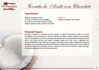 Cocada de Avelã com Chocolate 
Ingredientes 
300g de chocolate ao leite 
Cobertura 
01 xícara de Gel de maracujá (300g) 500g de chocolate meio amargo 
01 xícara e 1/3 de coco em flocos (100g) 
200g de avelãs torradas, inteiras e sem pele 
Modo de Preparo 
Derreta e tempere o chocolate ao leite. Misture ao Gel de maracujá até obter um creme 
homogêneo e liso. Acrescente o coco em flocos e as avelãs torradas, inteiras e sem pele para 
formar uma massa firme. Com o auxílio de duas colheres, forme as porções das cocadas e coloque 
sobre uma fôrma forrada com papel manteiga untada com óleo. Leve à geladeira por 
aproximadamente 01 hora. Derreta e tempere o chocolate meio amargo. Coloque as porções no 
recipiente com o chocolate derretido banhando até a metade da altura da cocada.Como auxílio de 
um garfo próprio para chocolate, retire e coloque em uma fôrma forrada com papel manteiga. 
Armazene na geladeira até o chocolate endurecer. 
17 
Chef Alex Caputo 
 