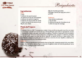 Brigadeirão 
Ingredientes 
Massa 
7 ovos polvilhar 
7 colheres de sopa de açúcar 
10 colheres de sopa de achocolatado 
3 colheres de sopa de margarina 1 lata de leite condensado 
3 colheres de sopa de óleo de canola ½ lata de leite 
1 colher de sopa de fermento em pó 5 colheres de sopa de chocolate em pó 
50g de coco ralado 1 colher de sopa de manteiga 
Modo de Preparo 
Massa 
50g de chocolate granulado 
Manteiga e farinha de trigo para untar e 
Cobertura 
Preaqueça o forno a 180 °C (temperatura média). Unte uma fôrma de pudim (com furo no meio) 
com manteiga e polvilhe com farinha de trigo. No liquidificador, bata todos os ingredientes, exceto 
o chocolate granulado, até obter uma massa homogênea. Transfira a massa para a fôrma untada e 
leve ao forno por cerca de 1 hora. Enquanto o brigadeirão assa, prepare a cobertura. Quando 
retirar do forno, passe uma faca de ponta redonda na lateral da fôrma e deixe esfriar. Para 
desenformar, coloque um prato por cima da fôrma e vire de uma vez. Espalhe a cobertura no 
brigadeirão e polvilhe com chocolate granulado. 
Cobertura 
Misture todos os ingredientes numa panela e leve ao fogo alto, mexendo sempre com uma colher 
de pau. Quando ferver, abaixe o fogo e mexa até o brigadeiro soltar do fundo da panela por cerca 
de 7 minutos. Desligue o fogo e deixe esfriar. 
18 
Chef Alex Caputo 
 