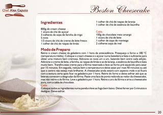 Boston Cheesecake 
Ingredientes 1 colher de chá de raspas de laranja 
Modo de Preparo 
Retire o cream cheese da geladeira com 1 hora de antecedência. Preaqueça o forno a 180 °C 
(temperatura média). Coloque o cream cheese e o açúcar numa batedeira e bata o suficiente para 
obter uma mistura bem cremosa. Adicione os ovos um a um, batendo bem entre cada adição. 
Adicione o creme de leite, a farinha, as raspas de limão e as de laranja, a essência de baunilha e bata 
muito bem. Transfira esse creme para a fôrma reservada e leve ao forno pré-aquecido para assar 
por 15 minutos. Em seguida, reduza bem a temperatura e deixe assar por mais 40 minutos ou até 
que o centro não esteja mais brilhante. A cheesecake ainda estará com aspecto mole e só ficará 
com a textura certa após ficar na geladeira por 1 hora. Retire do forno e deixe esfriar até que as 
laterais comecem a desgrudar da fôrma. Passe uma faca de ponta redonda ao redor da cheesecake, 
mas não retire-a da fôrma. Leve a geladeira por 1 hora. Retire o aro da fôrma e sirva a cheesecake 
pura, com a calda de chocolate. 
Calda 
Coloque todos os ingredientes numa panela e leve ao fogo bem baixo. Deixe ferver por 5 minutos e 
desligue. Deixe esfriar. 
1 colher de chá de essência de baunilha 
800g de cream cheese 
1 xícara de chá de açúcar 
Calda 
3 colheres de sopa de farinha de trigo 100g de chocolate meio amargo 
5 ovos 1 xícara de chá de leite 
1/3 xícara de chá de creme de leite fresco 1 colher de sopa de manteiga 
1 colher de chá de raspas de limão 2 colheres sopa de mel 
20 
Chef Alex Caputo 
 