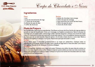 Crepe de Chocolate e Nozes 
Ingredientes 
Massa Recheio 
1 ovo 1 tablete de chocolate meio amargo 
1 xícara de chá de farinha de trigo 1 colher de sopa de manteiga 
1 ½ xícara de chá de leite 1 copo americano de creme de leite fresco 
2 colheres de sopa de óleo 1 colher de sopa de açúcar 
½ colher de chá de sal ½ xícara de chá de nozes 
Modo de Preparo 
No liquidificador, bata todos os ingredientes. Certifique-se de que não ficou farinha de trigo grudada na 
parede do copo do liquidificador. Unte com manteiga uma frigideira antiaderente. Retire o excesso de 
manteiga com um papel-toalha. Leve ao fogo médio. Quando esquentar, coloque uma concha de massa 
e façaummovimento circular para que todo o fundo seja coberto.Comuma espátula, levante a pontinha 
da crepe para ver se está dourada. Quando estiver, vire de lado e deixe dourar o outro lado. Retire a 
panqueca da frigideira e coloque-a num prato. Repita esta operação até acabar a massa. 
Numa tábua, pique o chocolate grosseiramente e as nozes em pedacinhos. Coloque todos os 
ingredientes numa panela, exceto as nozes. Leve a panela ao fogo baixo e mexa até obter uma mistura 
homogênea. Quando ferver, deixe por 3 minutos e desligue. 
Com uma espátula, disponha uma crepe num prato. Coloque uma colher de sopa cheia de recheio no 
centro da crepe. Espalhe com a colher. Dobre a crepeemquatro (dobre ao meio e ao meio novamente). 
Repita esta operação com todas as crepes. Coloque um pouco do recheio de chocolate sobre as crepes 
e polvilhe com as nozes picadas. 
Recheio 
Montagem 
21 
Chef Alex Caputo 
 