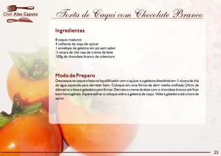 Torta de Caqui com Chocolate Branco 
Ingredientes 
8 caquis maduros 
4 colheres de sopa de açúcar 
1 envelope de gelatina em pó sem sabor 
½ xícara de chá rasa de creme de leite 
100g de chocolate branco de cobertura 
Modo de Preparo 
Descasque os caquis e bata no liquidificador com o açúcar e a gelatina dissolvida em½xícara de chá 
de água aquecida para derreter bem. Coloque em uma fôrma de abrir média molhada (24cm de 
diâmetro) e leve à geladeira para firmar. Derreta o creme de leite com o chocolate branco até ficar 
bem homogêneo. Espere esfriar e coloque sobre a gelatina de caqui. Volte à geladeira até a hora de 
servir. 
25 
Chef Alex Caputo 
 