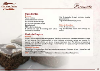 Brownie 
Ingredientes 
Brownie 
4 ovos inteiros 150g de castanha do pará ou nozes picadas 
2 xícaras de açúcar comum grosseiramente 
1½xícara de farinha de trigo 150g de chocolate amargo picado 
1½xícara de chocolateempó 
2 pitadas de sal 
100ml. de licor de cacau 150ml. de leite fervente 
6 colheres de sopa de manteiga sem sal na 150g de chocolate picado meio amargo ou 
temperatura ambiente branco 
Modo de Preparo 
Brownie 
Molho de Chocolate 
Prepare um refratário de aproximadamente 20x15cm, untando com manteiga, farinha e chocolate 
em pó. Reserve. Num recipiente bata os ovos inteiros e acrescente o açúcar aos poucos. Em 
seguida junte os ingredientes um a um, sempre misturando bem. Por último, acrescente as 
castanhas e o chocolate picado. Coloque no refratário e leve para assar aproximadamente 45 
minutosemforno a 180 ºC. 
Molho de Chocolate 
Ferva o leite e retire do fogo ainda bem quente. Acrescente o chocolate picado. Misture bem até 
que o molho fique homogêneo. 
OBS: 
Servir o Brownie com o molho de chocolate e sorvete de baunilha ou creme. 
27 
Chef Alex Caputo 
 