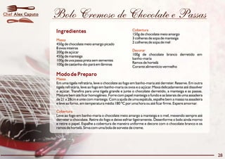Bolo Cremoso de Chocolate e Passas 
Ingredientes Cobertura 
Massa 
450g de chocolatemeio amargo picado 2 colheres de sopa demel 
8 ovos inteiros 
200g de açúcar 
450g demanteiga 100g de chocolate branco derretido em 
100g de uva passa preta semsementes banho-maria 
100g de castanha-do-pará emlâminas Ramos de hortelã 
Modo de Preparo 
Massa 
150g de chocolate meio amargo 
3 colheres de sopa de manteiga 
Decorar 
Corante alimentício vermelho 
Em uma tigela refratária, leve o chocolate ao fogo em banho-maria até derreter. Reserve.Em outra 
tigela refratária, leve ao fogoembanho-maria os ovos e o açúcar. Mexa delicadamente até dissolver 
o açúcar. Transfira para uma tigela grande e junte o chocolate derretido, a manteiga e as passas. 
Misture bem até ficar homogêneo. Forre com papel manteiga o fundo e as laterais de uma assadeira 
de 21 x 28cm e unte com manteiga.Coma ajuda de uma espátula, espalhe bem a massa na assadeira 
e leve ao forno,emtemperatura média 180 ºC por uma hora ou até ficar firme. Espere amornar. 
Cobertura 
Leve ao fogo em banho-maria o chocolate meio amargo a manteiga e o mel, mexendo sempre até 
derreter o chocolate. Retire do fogo e deixe esfriar ligeiramente. Desenforme o bolo ainda morno 
e retire o papel. Espalhe a cobertura de maneira uniforme e decore com o chocolate branco e os 
ramos de hortelã. Sirva com uma bola de sorvete de creme. 
28 
Chef Alex Caputo 
 