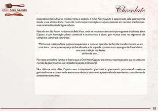 Chocolate 
Especialista nas culinárias mediterrânea e asiática, o Chef Alex Caputo é apaixonado pela gastronomia 
desde a sua adolescência. Fruto de muita experimentação e toques pessoais em receitas tradicionais, 
suas receitas são de dar água na boca. 
Nascido em São Paulo, no bairro da Bela Vista, onde se instalaram seus avós portugueses e italianos. Alex 
Caputo, é por formação piloto comercial e economista e atuou por muitos anos no segmento de 
compras e comércio eletrônico. 
"Minha avó materna fazia pratos inesquecíveis e todas as reuniões de família transformavam-se em 
uma festa... nunca me esqueço da bacalhoada e da sopa de tomates com aspargos da dona Idalina, 
era uma tradição nas festas 
de fim de ano..." 
Foi nesta atmosfera familiar e festiva que o Chef Alex Caputo encontrou inspiração para sua incursão no 
mundo da gastronomia, sua verdadeira paixão profissional. 
Nos últimos anos Alex Caputo vem conquistando gourmets e gourmands, promovendo eventos 
gastronômicos e cursos onde ensina suas técnicas de maneira personalizada atendendo a uma demanda 
constante e crescente. 
03 
Chef Alex Caputo 
 