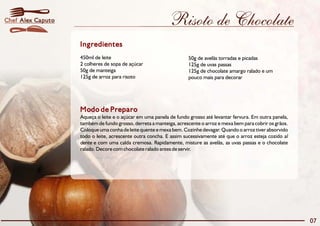 Risoto de Chocolate 
Ingredientes 
450ml de leite 50g de avelãs torradas e picadas 
2 colheres de sopa de açúcar 125g de uvas passas 
50g de manteiga 125g de chocolate amargo ralado e um 
125g de arroz para risoto pouco mais para decorar 
Modo de Preparo 
Aqueça o leite e o açúcar em uma panela de fundo grosso até levantar fervura. Em outra panela, 
também de fundo grosso, derreta a manteiga, acrescente o arroz e mexa bem para cobrir os grãos. 
Coloque uma conha de leite quente e mexa bem. Cozinhe devagar. Quando o arroz tiver absorvido 
todo o leite, acrescente outra concha. E assim sucessivamente até que o arroz esteja cozido al 
dente e com uma calda cremosa. Rapidamente, misture as avelãs, as uvas passas e o chocolate 
ralado. Decore com chocolate ralado antes de servir. 
07 
Chef Alex Caputo 
 
