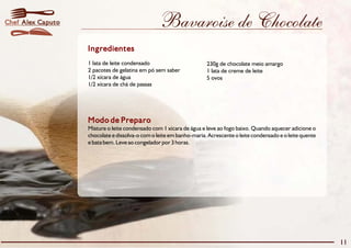 Chef Alex Caputo                                 Bavaroise de Chocolate
                   Ingredientes
                   1 lata de leite condensado                        230g de chocolate meio amargo
                   2 pacotes de gelatina em pó sem saber             1 lata de creme de leite
                   1/2 xícara de água                                5 ovos
                   1/2 xícara de chá de passas




                   Modo de Preparo
                   Misture o leite condensado com 1 xícara de água e leve ao fogo baixo. Quando aquecer adicione o
                   chocolate e dissolva-o com o leite em banho-maria. Acrescente o leite condensado e o leite quente
                   e bata bem. Leve ao congelador por 3 horas.




                                                                                                                       11
 