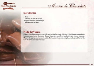Chef Alex Caputo                                        Mousse de Chocolate
                   Ingredientes
                   3 claras
                   2 colheres de sopa de açúcar
                   180g de chocolate meio amargo
                   1 lata de creme de leite




                   Modo de Preparo
                   Pique o chocolate. Aqueça o creme de leite em banho-maria. Adicione o chocolate e mexa até que
                   fique completamente dissolvido. Bata as claras em neve firme e adicione aos poucos o açúcar.
                   Misture devagar ao creme de chocolate. Coloque em taças e leve à geladeira durante 3 horas. Na
                   hora de servir decore com cerejas.




                                                                                                                    15
 