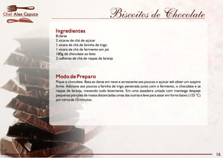 Chef Alex Caputo                                     Biscoitos de Chocolate
                   Ingredientes
                   8 claras
                   2 xícaras de chá de açúcar
                   1 xícara de chá de farinha de trigo
                   1 xícara de chá de fermento em pó
                   180g de chocolate ao leite
                   2 colheres de chá de raspas de laranja



                   Modo de Preparo
                   Pique o chocolate. Bata as claras em neve e acrescente aos poucos o açúcar até obter um suspiro
                   firme. Adicione aos poucos a farinha de trigo peneirada junto com o fermento, o chocolate e as
                   raspas de laranja, mexendo tudo levemente. Em uma assadeira untada com manteiga despeje
                   pequenas porções de massa distanciadas umas das outras e leve para assar em forno baixo (125 °C)
                   por cerca de 10 minutos.




                                                                                                                      16
 