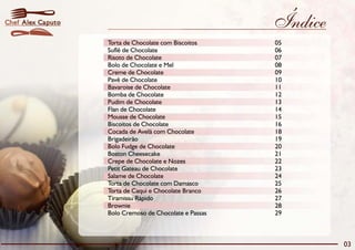 Chef Alex Caputo                                        Índice
                   Torta de Chocolate com Biscoitos     05
                   Suflê de Chocolate                   06
                   Risoto de Chocolate                  07
                   Bolo de Chocolate e Mel              08
                   Creme de Chocolate                   09
                   Pavê de Chocolate                    10
                   Bavaroise de Chocolate               11
                   Bomba de Chocolate                   12
                   Pudim de Chocolate                   13
                   Flan de Chocolate                    14
                   Mousse de Chocolate                  15
                   Biscoitos de Chocolate               16
                   Cocada de Avelã com Chocolate        18
                   Brigadeirão                          19
                   Bolo Fudge de Chocolate              20
                   Boston Cheesecake                    21
                   Crepe de Chocolate e Nozes           22
                   Petit Gateau de Chocolate            23
                   Salame de Chocolate                  24
                   Torta de Chocolate com Damasco       25
                   Torta de Caqui e Chocolate Branco    26
                   Tiramissu Rápido                     27
                   Brownie                              28
                   Bolo Cremoso de Chocolate e Passas   29



                                                                 03
 