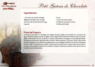 Chef Alex Caputo                         Petit Gateau de Chocolate
                   Ingredientes

                   1 1/3 xícara de chá de manteiga                   5 ovos
                   300g de chocolate meio amargo                     1 xícara de chá de açúcar
                   2/3 xícara de chá de farinha de trigo             12 bolas de sorvete de creme
                   5 gemas                                           12 folhas de hortelã




                   Modo de Preparo
                   Coloque o chocolate e a manteiga numa tigela. Encaixe a tigela numa panela com um pouco de
                   água, não deixe a água encostar na tigela. Leve ao fogo médio e derreta em banho-maria. Em outra
                   tigela, misture bem os ovos, as gemas e o açúcar. Acrescente a manteiga e o chocolate derretido.
                   Acrescente a farinha de trigo peneirada e misture. Deixe repousar 15 minutos. Unte 12 forminhas
                   de bolo individuais, de preferência antiaderentes, com manteiga e polvilhe com farinha. Preaqueça
                   o forno a 180 ºC (temperatura média). Preencha as forminhas com a massa e leve ao forno por 5
                   minutos. Num pratinho, desenforme o bolinho, coloque 1 bola de sorvete de creme, decore com a
                   hortelã e sirva imediatamente.




                                                                                                                       22
 