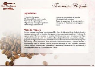 Chef Alex Caputo                                              Tiramissu Rápido
                   Ingredientes
                   15 biscoitos champagne                            1 colher de sopa essência de baunilha
                   200ml de café forte (recém coado)                 100ml de vinho branco doce
                   4 colheres de sopa de açúcar                      Raspas da casca e suco de uma laranja pêra
                   500g de queijo mascarpone (pode ser               150 gramas de chocolate meio-amargo em
                   substituído por cream cheese)                     raspas


                   Modo de Preparo
                   Em uma travessa meio funda, com cerca de 20 a 25cm de diâmetro (de preferência de vidro
                   transparente), acomode os biscoitos champagne em camadas. Adoce o café com 2 colheres de
                   sopa de açúcar. Derrame-o sobre os biscoitos. Certifique-se de que a camada superior fique
                   completamente coberta (você verá o café ser absorvido pelo biscoito). Enquanto isso coloque o
                   queijo em uma tigela e bata-o com o restante do açúcar e a baunilha. Continue batendo e, enquanto
                   bate, despeje o vinho lentamente. Você deve obter uma consistência solta e brilhante. Espalhe o
                   suco de laranja sobre os biscoitos com um pouquinho das raspas da casca. Espalhe o creme por
                   cima dos biscoitos, cobrindo bem. Polvilhe com o restante das raspas da casca da laranja e com o
                   chocolate picado. Leve para o congelador por 3 horas.




                                                                                                                       26
 