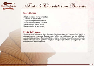 Chef Alex Caputo    Torta de Chocolate com Biscoitos
                   Ingredientes
                   300g de chocolate amargo em pedaços
                   2 colheres de sopa de leite
                   125g de manteiga derretida sem sal
                   125g de biscoitos maisena triturados
                   50g de chocolate branco picado
                   50g de chocolate ao leite picado


                   Modo de Preparo
                   Unte uma fôrma redonda de 18cm. Derreta o chocolate amargo com o leite em fogo brando e
                   depois acrescente a manteiga. Deixe a mistura esfriar, mas cuidado para que não solidifique.
                   Acrescente os biscoitos, o chocolate ao leite e o branco e misture. Em uma fôrma previamente
                   untada, coloque a mistura apertando um pouco para que fique uniforme. Deixe gelar por pelo
                   menos 3 horas. Desinforme e sirva.




                                                                                                                  05
 
