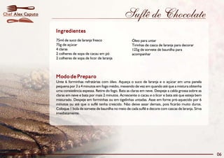 Chef Alex Caputo                                                Suflê de Chocolate
                   Ingredientes
                   75ml de suco de laranja fresco                    Óleo para untar
                   75g de açúcar                                     Tirinhas de casca de laranja para decorar
                   4 claras                                          125g de sorvete de baunilha para
                   2 colheres de sopa de cacau em pó                 acompanhar
                   2 colheres de sopa de licor de laranja




                   Modo de Preparo
                   Unte 6 forminhas refratárias com óleo. Aqueça o suco de laranja e o açúcar em uma panela
                   pequena por 3 a 4 minutos em fogo médio, mexendo de vez em quando até que a mistura obtenha
                   uma consistência espessa. Retire do fogo. Bata as claras em neve. Despeje a calda grossa sobre as
                   claras em neve e bata por mais 2 minutos. Acrescente o cacau e o licor e bata até que esteja bem
                   misturado. Despeje em forminhas ou em tigelinhas untadas. Asse em forne pré-aquecido por 6
                   minutos ou até que o suflê tenha crescido. Não deixe assar demais, pois ficarão muito duros.
                   Coloque 1 bola de sorvete de baunilha no meio de cada suflê e decore com cascas de laranja. Sirva
                   imediatamente.




                                                                                                                       06
 