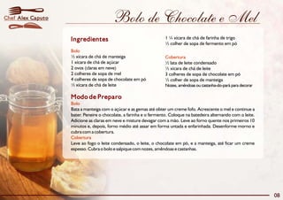 Chef Alex Caputo                        Bolo de Chocolate e Mel
                   Ingredientes                                     1 ¼ xícara de chá de farinha de trigo
                                                                    ½ colher de sopa de fermento em pó
                   Bolo
                   ½ xícara de chá de manteiga                      Cobertura
                   1 xícara de chá de açúcar                        ½ lata de leite condensado
                   2 ovos (claras em neve)                          ½ xícara de chá de leite
                   2 colheres de sopa de mel                        3 colheres de sopa de chocolate em pó
                   4 colheres de sopa de chocolate em pó            ½ colher de sopa de manteiga
                   ½ xícara de chá de leite                         Nozes, amêndoas ou castanha-do-pará para decorar

                   Modo de Preparo
                   Bolo
                   Bata a manteiga com o açúcar e as gemas até obter um creme fofo. Acrescente o mel e continue a
                   bater. Peneire o chocolate, a farinha e o fermento. Coloque na batedeira alternando com o leite.
                   Adicione as claras em neve e misture devagar com a mão. Leve ao forno quente nos primeiros 10
                   minutos e, depois, forno médio até assar em forma untada e enfarinhada. Desenforme morno e
                   cubra com a cobertura.
                   Cobertura
                   Leve ao fogo o leite condensado, o leite, o chocolate em pó, e a manteiga, até ficar um creme
                   espesso. Cubra o bolo e salpique com nozes, amêndoas e castanhas.




                                                                                                                       08
 