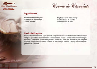 Chef Alex Caputo                                              Creme de Chocolate
                   Ingredientes
                   6 colheres de sopa de açúcar                       90g de chocolate meio amargo
                   5 colheres de sopa de água                         1 colher de chá de baunilha
                   2 claras em neve                                   1 lata de creme de leite




                   Modo de Preparo
                   Pique o chocolate e reserve. Faça uma calda em ponto de voar ou de bolha com 5 colheres de sopa
                   de água e açúcar. Bata as claras em neve e acrescente aos poucos à calda quente, mas sem desligar a
                   batedeira. Acrescente o chocolate picado e continue a bater até dissolve-lo por completo.
                   Adicione aos poucos a baunilha e o creme de leite, sempre batendo. Despeje em taças e leve à
                   geladeira de 3 a 4 horas.




                                                                                                                         09
 