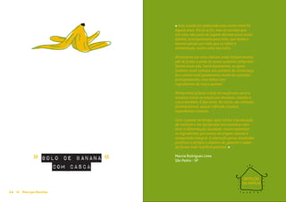 Pães e Bolos≈ ≈
Mais que Receitas ≈ 2524 Mais que Receitas≈
bolo de banana
com casca
Marcia Rodrigues Lima
São Pedro - SP
» »
REFEIÇÃO
DA FAMÍLIA
« Esta receita foi elaborada pela minha irmã há
alguns anos. Ela já se foi, mas as receitas que
ela criou são parte do legado deixado para nossa
família, principalmente para mim, que tenho a
mesma paixão por tudo que se refere à
alimentação, assim como ela tinha.
Morávamos em uma chácara onde tinham muitos
pés de frutas e parte do nosso sustento vinha dali.
Dentre esses pés, havia bananeiras, as quais
também eram comuns nos quintais da ​vizinhança.
Eu e minha irmã gostávamos muito de cozinhar,
principalmente, criar bolos com
ingredientes do nosso quintal.
Minha irmã já fazia o bolo de maçã com casca e
resolveu trocar as maçãs por bananas, usando a
casca também. E deu certo. No início, ela utilizava
farinha branca, açúcar refinado e outros
ingredientes comuns.
Com o passar do tempo, após iniciar a graduação
de nutrição e me aprofundar nos assuntos rela-
tivos à alimentação saudável, resolvi substituir
os ingredientes por outros de origem natural e
composição integral. A alteração gerou resultados
positivos e atingiu o objetivo de garantir o sabor
da forma mais nutritiva possível. »
 