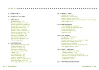 Mais que Receitas ≈ 03Mais que Receitas≈02
04 » APRESENTAÇÃO
06 » COMO USAR ESTE LIVRO
12 » PÃES E BOLOS
Bolo Brasileirinho {12}
Bolo de Arroz Cuiabano {16}
Bolo de Banana com Canela {20}
Bolo de Banana com Casca {24}
Bolo de Batata Doce {28}
Bolo de Frutas e Aveia {32}
Bolo de Laranja com Banana {34}
Bolo de Laranja com Casca {36}
Bolo de Maçã Integral {40}
Bolo de Pé de Moleque {44}
Cuca Rápida de Coco {48}
Pão de Queijo de Tapioca {50}
Pão de Melado {54}
58 » CARNES E PEIXES
Escondidinho de Berbigão {58}
Salada de Berbigão {62}
Pastel de Berbigão {64}
Abobrinha Recheada {66}
Filé de Peixe Empanado {68}
Galopé {72}
Lasanha da Vó Elita {74}
Mojica de Pintado {76}
Moqueca Capixaba {80}
Moqueca de Peixe e Camarão {84}
Pacu Recheado ao Forno {92}
Torta de Coração de Bananeira {96}
102 » MOLHOS E SOPAS
Caldo de Aipim {102}
Maionese de Cenoura {104}
Minestra da Nona Maria {106}
Molho de melado de cana com limão, laranja e cachaça {110}
Pirão de Peixe {112}
116 » LANCHES RÁPIDOS
Broa de Fubá de Canjica {116}
Cuscuz Marroquino Defumado {118}
Cuscuz de Milho {120}
Rabanada de Natal {124}
Sequilhos {126}
130 » VEGETARIANAS
Estrogonofe de Soja {130}
Farofa de Soja {132}
Feijoada Vegana da Senhorita Abobrinha {134}
Moqueca de Banana da Terra {138}
Pastel de Batatinhas {140}
Quibe de forno da Senhorita Abobrinha {142}
Torta Salgada de Aveia {146}
148 » DOCES E SOBREMESAS
Beijinho de milho verde {152}
Cocada de Mandioca {154}
Doce de Mamão Verde com coco {156}
Manjar de Coco com Calda de Jabuticaba {158}
Pamonha de Coco {162}
Pé de Moleque {166}
168 » CRÉDITOS E AGRADECIMENTOS
Sumário ≈ ≈ ≈ ≈ ≈ ≈ ≈ ≈ ≈ ≈ ≈ ≈ ≈ ≈ ≈ ≈ ≈ ≈ ≈ ≈ ≈ ≈ ≈ ≈ ≈ ≈ ≈ ≈ ≈ ≈ ≈ ≈ ≈ ≈ ≈ ≈ ≈ ≈
 