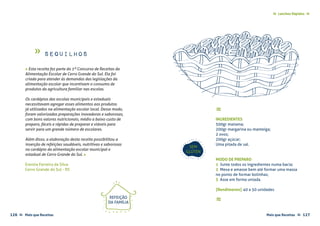 Mais que Receitas ≈ 127126 Mais que Receitas≈
Lanches Rápidos ≈≈
Sequilhos
Erenita Ferreira da Silva
Cerro Grande do Sul - RS
≈
INGREDIENTES
500gr maisena;
200gr margarina ou manteiga;
2 ovos;
200gr açúcar;
Uma pitada de sal.
MODO DE PREPARO
1 Junte todos os ingredientes numa bacia;
2 Mexa e amasse bem até formar uma massa
no ponto de formar bolinhas;
3 Asse em forma untada.
{Rendimento} 40 a 50 unidades
≈
SEM
GLÚTEN
« Esta receita fez parte do 1º Concurso de Receitas da
Alimentação Escolar de Cerro Grande do Sul. Ela foi
criada para atender às demandas das legislações da
alimentação escolar que incentivam o consumo de
produtos da agricultura familiar nas escolas.
Os cardápios das escolas municipais e estaduais
necessitavam agregar esses alimentos aos produtos
já utilizados na alimentação escolar local. Desse modo,
foram valorizadas preparações inovadoras e saborosas,
com bons valores nutricionais, médio a baixo custo de
preparo, fáceis e rápidas de preparar e viáveis para
servir para um grande número de escolares.
Além disso, a elaboração desta receita possibilitou a
inserção de refeições saudáveis, nutritivas e saborosas
no cardápio da alimentação escolar municipal e
estadual de Cerro Grande do Sul. »
REFEIÇÃO
DA FAMÍLIA
»
 