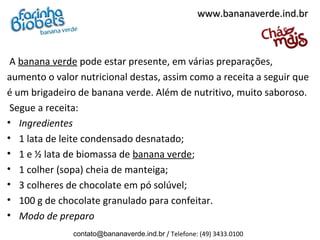 A banana verde pode estar presente, em várias preparações,
aumento o valor nutricional destas, assim como a receita a seguir que
é um brigadeiro de banana verde. Além de nutritivo, muito saboroso.
Segue a receita:
• Ingredientes
• 1 lata de leite condensado desnatado;
• 1 e ½ lata de biomassa de banana verde;
• 1 colher (sopa) cheia de manteiga;
• 3 colheres de chocolate em pó solúvel;
• 100 g de chocolate granulado para confeitar.
• Modo de preparo
www.bananaverde.ind.brwww.bananaverde.ind.br
contato@bananaverde.ind.br / Telefone: (49) 3433.0100
 