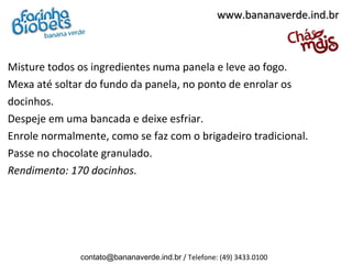 Misture todos os ingredientes numa panela e leve ao fogo.
Mexa até soltar do fundo da panela, no ponto de enrolar os
docinhos.
Despeje em uma bancada e deixe esfriar.
Enrole normalmente, como se faz com o brigadeiro tradicional.
Passe no chocolate granulado.
Rendimento: 170 docinhos.
www.bananaverde.ind.brwww.bananaverde.ind.br
contato@bananaverde.ind.br / Telefone: (49) 3433.0100
 