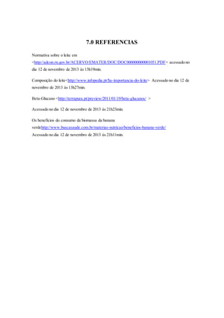 7.0 REFERENCIAS
Normativa sobre o leite em
<http://adcon.rn.gov.br/ACERVO/EMATER/DOC/DOC000000000001051.PDF> acessado no
dia 12 de novembro de 2013 às 13h19min.
Composição do leite<http://www.infopedia.pt/$a-importancia-do-leite> Acessado no dia 12 de
novembro de 2013 às 13h27min.
Beta-Glucano <http://terrapura.pt/preview/2011/01/19/beta-glucanos/ >
Acessado no dia 12 de novembro de 2013 às 21h23min.
Os benefícios do consumo da biomassa da banana
verdehttp://www.buscasaude.com.br/materias-nutricao/beneficios-banana-verde/
Acessado no dia 12 de novembro de 2013 às 21h11min.
 