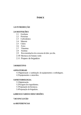 ÍNDICE
1.0 INTRODUÇÃO
2.0 DEFINIÇÕES
2.1 Gorduras
2.2 Proteínas
2.3 Carboidratos
2.4 Minerais
2.5 Cálcio
2.6 Ferro
2.7 Vitaminas
2.8 Enzimas
2.9 Recomendações do consumo de leite pordia.
2.10 Biomassa de banana verde
2.11 Preparo do brigadeiro
3.0OBJETIVO
4.0MATERIAIS
4.1Higienização e sanitização de equipamentos e embalagens.
4.2Equipamentos e utensílios.
5.0METODOLOGIA
5.1Higienização.
5.2Pesagem dos ingredientes.
5.3Preparação da biomassa.
5.4Preparação do brigadeiro.
6.0RESULTADOS E DISCURSÕES
7.0CONCLUSÃO
8.0 REFERENCIAS
 