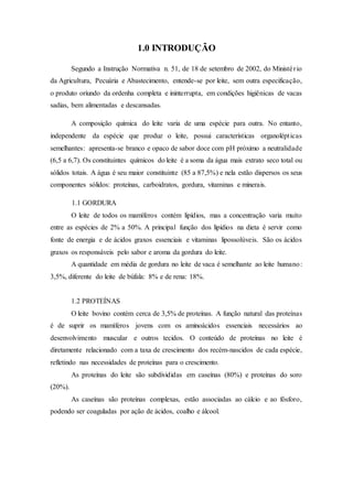 1.0 INTRODUÇÃO
Segundo a Instrução Normativa n. 51, de 18 de setembro de 2002, do Ministério
da Agricultura, Pecuária e Abastecimento, entende-se por leite, sem outra especificação,
o produto oriundo da ordenha completa e ininterrupta, em condições higiênicas de vacas
sadias, bem alimentadas e descansadas.
A composição química do leite varia de uma espécie para outra. No entanto,
independente da espécie que produz o leite, possui características organolépticas
semelhantes: apresenta-se branco e opaco de sabor doce com pH próximo a neutralidade
(6,5 a 6,7). Os constituintes químicos do leite é a soma da água mais extrato seco total ou
sólidos totais. A água é seu maior constituinte (85 a 87,5%) e nela estão dispersos os seus
componentes sólidos: proteínas, carboidratos, gordura, vitaminas e minerais.
1.1 GORDURA
O leite de todos os mamíferos contém lipídios, mas a concentração varia muito
entre as espécies de 2% a 50%. A principal função dos lipídios na dieta é servir como
fonte de energia e de ácidos graxos essenciais e vitaminas lipossolúveis. São os ácidos
graxos os responsáveis pelo sabor e aroma da gordura do leite.
A quantidade em média de gordura no leite de vaca é semelhante ao leite humano:
3,5%, diferente do leite de búfala: 8% e de rena: 18%.
1.2 PROTEÍNAS
O leite bovino contém cerca de 3,5% de proteínas. A função natural das proteínas
é de suprir os mamíferos jovens com os aminoácidos essenciais necessários ao
desenvolvimento muscular e outros tecidos. O conteúdo de proteínas no leite é
diretamente relacionado com a taxa de crescimento dos recém-nascidos de cada espécie,
refletindo nas necessidades de proteínas para o crescimento.
As proteínas do leite são subdivididas em caseínas (80%) e proteínas do soro
(20%).
As caseínas são proteínas complexas, estão associadas ao cálcio e ao fósforo,
podendo ser coaguladas por ação de ácidos, coalho e álcool.
 