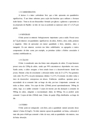 1.3 CARBOIDRATOS
A lactose é o único carboidrato livre que o leite apresenta em quantidades
significativas. É um ótimo substrato para a ação das bactérias que a utilizam e formam
ácido láctico. Trata-se de um dissacarídeo formado por glicose e galactose e apresenta-se
na proporção de 48g/litro no leite de vaca ou podendo se expressar entre 4,7 a 5,2% por
grama.
1.4 MINERAIS
O leite possui os minerais biologicamente importantes para a saúde. Possui cerca
de 7,5g de minerais em quantidades significativas de cálcio, fósforo, cloro, sódio, potássio
e magnésio. Além de apresentar em menor quantidade o ferro, alumínio, zinco e
manganês Os sais minerais ocorrem nos leites solubilizados ou agregados a outros
componentes do leite como, por exemplo, as proteínas (cálcio e fósforo associados à
caseína) estabilizando-as.
1.5 CÁLCIO
O leite é considerado uma das fontes mais adequadas de cálcio. O corpo humano
possui cerca de 1200g de cálcio, sendo que 99% encontram-se depositados nos ossos.
Sendo assim, o cálcio assegura o bom estado ósseo e o desenvolvimento dental dos
jovens. Durante a fase do crescimento a absorção média varia de 21 a 27%. Nas gestantes
varia entre 36 a 47% e na pós-menopausa diminui 5 a 21%. O consumo de cálcio reduz o
risco de desenvolver osteoporose em idosos. Evidências científicas apontam para a
necessidade de se consumir leite ao longo da vida, por isso é importante consumir em
todas as faixas etárias. Um copo de leite (250ml) possui aproximadamente 300mg de
cálcio, logo, se o adulto consumir 3 copos do mesmo por dia alcançará o consumo de
900mg de cálcio, atingindo a recomendação diária de 800mg. Ou se preferir pode
consumir 2 copos de leite (500ml) mais 2 fatias de queijo (90g), distribuídas ao longo do
dia.
1.6 FERRO
O leite pode ser enriquecido com ferro, pois a quantidade natural presente desse
mineral é baixa (0,3mg/L). No leite materno apesar da quantidade ser baixa, a absorção é
mais alta para o bebê que consumir o leite de vaca, onde as quantidades são maiores, mas
de baixa absorção.
 
